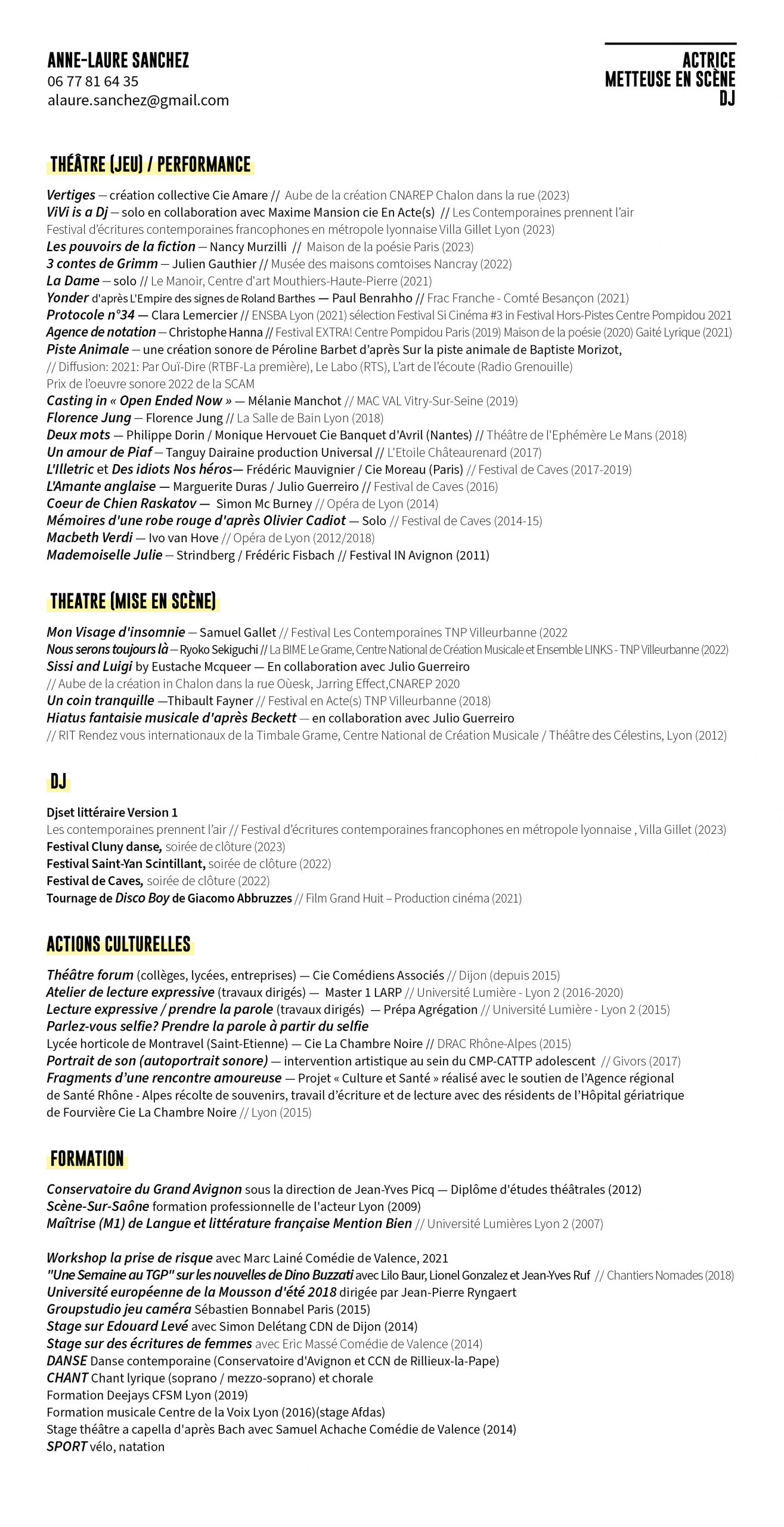 ANNE-LAURE SANCHEZ actrice Metteuse en scène dj THÉÂTRE (jeu) / PERFORMANCE Vertiges — création collective Cie Amare // Aube de la création CNAREP Chalon dans la rue (2023) ViVi is a Dj — solo en collaboration avec Maxime Mansion cie En Acte(s) // Les Contemporaines prennent l’air Festival d’écritures contemporaines francophones en métropole lyonnaise Villa Gillet Lyon (2023) Les pouvoirs de la fiction — Nancy Murzilli // Maison de la poésie Paris (2023) 3 contes de Grimm — Julien Gauthier // Musée des maisons comtoises Nancray (2022) La Dame — solo // Le Manoir, Centre d'art Mouthiers-Haute-Pierre (2021) Yonder d'après L'Empire des signes de Roland Barthes — Paul Benrahho // Frac Franche - Comté Besançon (2021) Protocole n°34 — Clara Lemercier // ENSBA Lyon (2021) sélection Festival Si Cinéma #3 in Festival Hors-Pistes Centre Pompidou 2021 Agence de notation — Christophe Hanna // Festival EXTRA! Centre Pompidou Paris (2019) Maison de la poésie (2020) Gaité Lyrique (2021) Piste Animale — une création sonore de Péroline Barbet d’après Sur la piste animale de Baptiste Morizot, // Diffusion: 2021: Par Ouï-Dire (RTBF-La première), Le Labo (RTS), L’art de l’écoute (Radio Grenouille) Prix de l’oeuvre sonore 2022 de la SCAM Casting in « Open Ended Now » — Mélanie Manchot // MAC VAL Vitry-Sur-Seine (2019) Florence Jung — Florence Jung // La Salle de Bain Lyon (2018) Deux mots — Philippe Dorin / Monique Hervouet Cie Banquet d'Avril (Nantes) // Théâtre de l'Ephémère Le Mans (2018) Un amour de Piaf — Tanguy Dairaine production Universal // L'Etoile Châteaurenard (2017) L'Illetric et Des idiots Nos héros— Frédéric Mauvignier / Cie Moreau (Paris) // Festival de Caves (2017-2019) L'Amante anglaise — Marguerite Duras / Julio Guerreiro // Festival de Caves (2016) Coeur de Chien Raskatov — Simon Mc Burney // Opéra de Lyon (2014) Mémoires d'une robe rouge d'après Olivier Cadiot — Solo // Festival de Caves (2014-15) Macbeth Verdi — Ivo van Hove // Opéra de Lyon (2012/2018) Mademoiselle Julie — Strindberg / Frédéric Fisbach // Festival IN Avignon (2011) THEATRE (mise en scène) Mon Visage d'insomnie — Samuel Gallet // Festival Les Contemporaines TNP Villeurbanne (2022 Nous serons toujours là — Ryoko Sekiguchi // La BIME Le Grame, Centre National de Création Musicale et Ensemble LINKS - TNP Villeurbanne (2022) Sissi and Luigi by Eustache Mcqueer — En collaboration avec Julio Guerreiro // Aube de la création in Chalon dans la rue Oùesk, Jarring Effect,CNAREP 2020 Un coin tranquille —Thibault Fayner // Festival en Acte(s) TNP Villeurbanne (2018) Hiatus fantaisie musicale d'après Beckett — en collaboration avec Julio Guerreiro // RIT Rendez vous internationaux de la Timbale Grame, Centre National de Création Musicale / Théâtre des Célestins, Lyon (2012) DJ Djset littéraire Version 1 Les contemporaines prennent l’air // Festival d’écritures contemporaines francophones en métropole lyonnaise , Villa Gillet (2023) Festival Cluny danse, soirée de clôture (2023) Festival Saint-Yan Scintillant, soirée de clôture (2022) Festival de Caves, soirée de clôture (2022) Tournage de Disco Boy de Giacomo Abbruzzes // Film Grand Huit – Production cinéma (2021) ACTIONS CULTURELLES Théâtre forum (collèges, lycées, entreprises) — Cie Comédiens Associés // Dijon (depuis 2015) Atelier de lecture expressive (travaux dirigés) — Master 1 LARP // Université Lumière - Lyon 2 (2016-2020) Lecture expressive / prendre la parole (travaux dirigés) — Prépa Agrégation // Université Lumière - Lyon 2 (2015) Parlez-vous selfie? Prendre la parole à partir du selfie Lycée horticole de Montravel (Saint-Etienne) — Cie La Chambre Noire // DRAC Rhône-Alpes (2015) Portrait de son (autoportrait sonore) — intervention artistique au sein du CMP-CATTP adolescent // Givors (2017) Fragments d’une rencontre amoureuse — Projet « Culture et Santé » réalisé avec le soutien de l’Agence régional de Santé Rhône - Alpes récolte de souvenirs, travail d’écriture et de lecture avec des résidents de l’Hôpital gériatrique de Fourvière Cie La Chambre Noire // Lyon (2015) FORMATION Conservatoire du Grand Avignon sous la direction de Jean-Yves Picq — Diplôme d'études théâtrales (2012) Scène-Sur-Saône formation professionnelle de l'acteur Lyon (2009) Maîtrise (M1) de Langue et littérature française Mention Bien // Université Lumières Lyon 2 (2007) Workshop la prise de risque avec Marc Lainé Comédie de Valence, 2021 "Une Semaine au TGP" sur les nouvelles de Dino Buzzati avec Lilo Baur, Lionel Gonzalez et Jean-Yves Ruf // Chantiers Nomades (2018) Université européenne de la Mousson d'été 2018 dirigée par Jean-Pierre Ryngaert Groupstudio jeu caméra Sébastien Bonnabel Paris (2015) Stage sur Edouard Levé avec Simon Delétang CDN de Dijon (2014) Stage sur des écritures de femmes avec Eric Massé Comédie de Valence (2014) DANSE Danse contemporaine (Conservatoire d'Avignon et CCN de Rillieux-la-Pape) CHANT Chant lyrique (soprano / mezzo-soprano) et chorale Formation Deejays CFSM Lyon (2019) Formation musicale Centre de la Voix Lyon (2016)(stage Afdas) Stage théâtre a capella d'après Bach avec Samuel Achache Comédie de Valence (2014) SPORT vélo, natation
